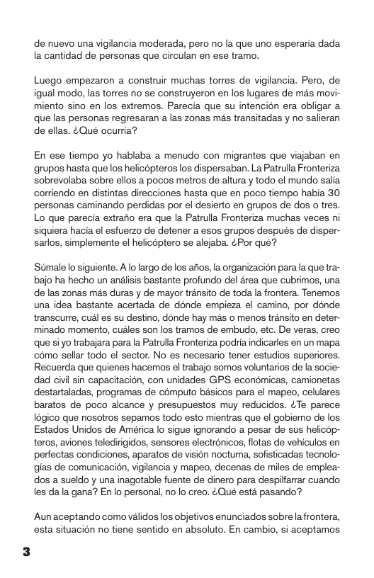 de nuevo una vigilancia moderada, pero no la que uno esperaria dada la cantidad de personas que circulan en ese tramo.  Luego empezaron a construir muchas torres de vigilancia. Pero, de igual modo, las torres no se construyeron en los lugares de més movi- miento sino en los extremos. Parecia que su intencion era obligar a que las personas regresaran a las zonas mas transitadas y no salieran de ellas. &Qué ocurria?  En ese tiempo yo hablaba a menudo con migrantes que viajaban en grupos hasta que los helicopteros los dispersaban. La Patrulla Fronteriza sobrevolaba sobre ellos a pocos metros de altura y todo el mundo salia cortiendo en distintas direcciones hasta que en poco tiempo habia 30 personas caminando perdidas por el desierto en grupos de dos o tres. Lo que parecia extrario era que la Patrulla Fronteriza muchas veces ni siquiera hacia el esfuerzo de detener a esos grupos después de disper- sarlos, simplemente el helicptero se alejaba. &Por qué?  Stimalelo siguiente. A lo largo de los afos, la organizacion parala que tra- bajo ha hecho un andlisis bastante profundo del drea que cubrimos, una de las zonas més duras y de mayor transito de toda la frontera. Tenemos una idea bastante acertada de donde empieza el camino, por donde transcurre, cudl es su destino, dénde hay mas o menos transito en deter- minado momento, cudles son los tramos de embudo, etc. De veras, creo que siyo trabajara para la Patruila Fronteriza podia indicarles en un mapa c6mo sellar todo el sector. No es necesario tener estudios superiores. Recuerda que quienes hacemos el trabajo somos voluntarios de la socie- dad civil sin capacitacién, con unidades GPS econdmicas, camionetas destartaladas, programas de computo basicos para el mapeo, celulares baratos de poco alcance y presupuestos muy reducidos. ¢Te parece 18gico que nosotros sepamos todo esto mientras que el gobiemo de los Estados Unidos de América lo sigue ignorando a pesar de sus helicop- teros, aviones teledirigidos, sensores electronicos, flotas de vehiculos en perfectas condiciones, aparatos de visién noctuma, sofisticadas tecnolo- gias de comunicacin, vigilancia y mapeo, decenas de miles de emplea- dos a sueldo y una inagotable fuente de dinero para despiffarrar cuando les da la gana? En lo personal, no lo creo. Qué esta pasando®  Aun aceptando como validos los objetivos enunciados sobrela frontera, esta situacion no tiene sentido en absoluto. En cambio, si aceptamos 